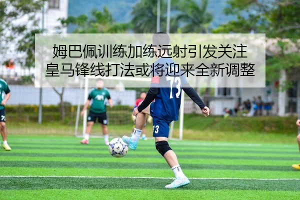 姆巴佩训练加练远射引发关注 皇马锋线打法或将迎来全新调整