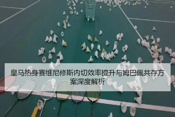 皇马热身赛维尼修斯内切效率提升与姆巴佩共存方案深度解析