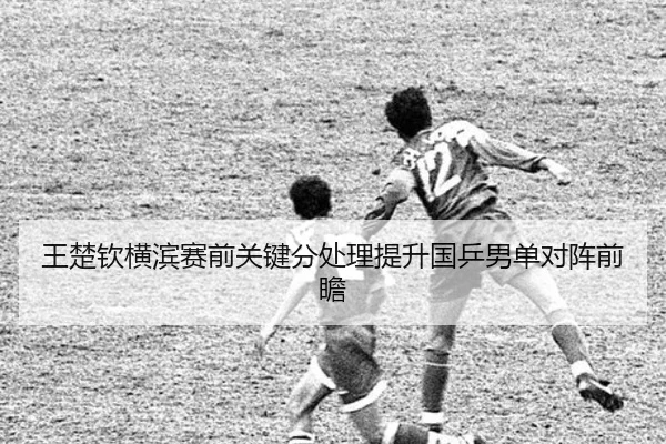 王楚钦横滨赛前关键分处理提升国乒男单对阵前瞻